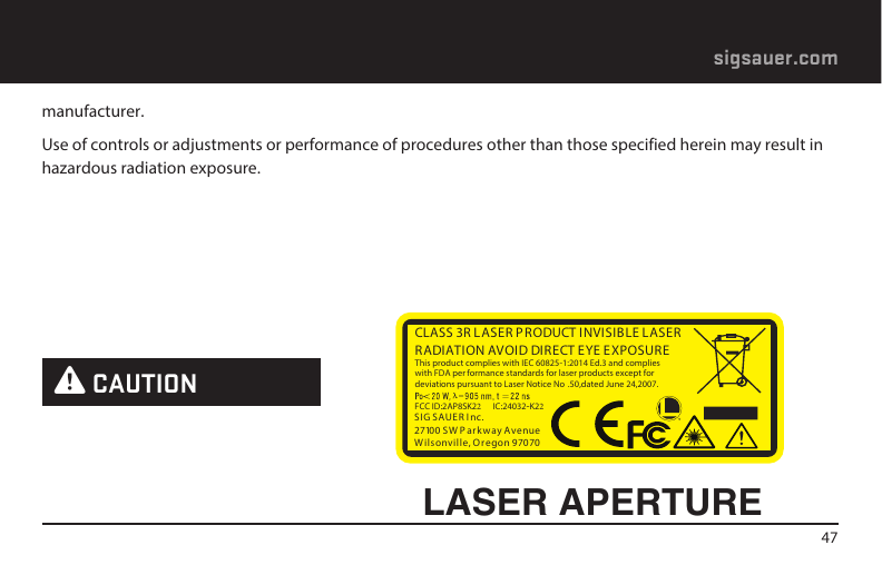 47sigsauer.commanufacturer.Use of controls or adjustments or performance of procedures other than those specified herein may result in hazardous radiation exposure. W CAUTIONLASER APERTURECLASS 3R L ASER PRODUCT INVISIBLE LASER RADIATION AVOID DIRECT EYE EXPOSURE This product complies with IEC 60825-1:2014 Ed.3 and complies with FDA per formance standards for laser products except for deviations pursuant to Laser Notice No .50,dated June 24,2007.FCC ID:2AP8SK22  IC:24032-K22SIG SAUER I nc.27100 S W P ar kw ay AvenueW ils onville, Or egon 97070