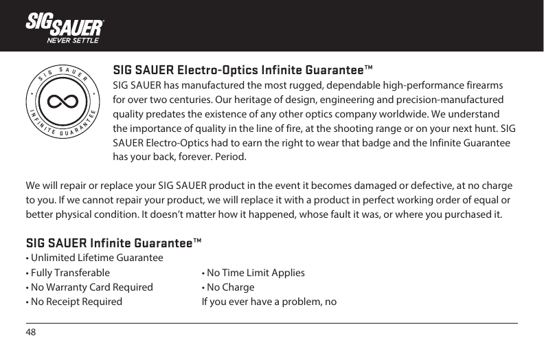 48INFINITE GUARANTEESIG SAUERSIG SAUER Electro-Optics Infinite Guarantee™SIG SAUER has manufactured the most rugged, dependable high-performance firearms for over two centuries. Our heritage of design, engineering and precision-manufactured quality predates the existence of any other optics company worldwide. We understand the importance of quality in the line of fire, at the shooting range or on your next hunt. SIG SAUER Electro-Optics had to earn the right to wear that badge and the Infinite Guarantee has your back, forever. Period.We will repair or replace your SIG SAUER product in the event it becomes damaged or defective, at no charge to you. If we cannot repair your product, we will replace it with a product in perfect working order of equal or better physical condition. It doesn’t matter how it happened, whose fault it was, or where you purchased it.SIG SAUER Infinite Guarantee™• Unlimited Lifetime Guarantee• Fully Transferable• No Warranty Card Required• No Receipt Required• No Time Limit Applies• No ChargeIf you ever have a problem, no 
