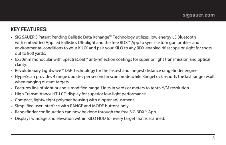 5sigsauer.comKEY FEATURES:•  SIG SAUER’S Patent Pending Ballistic Data Xchange™ Technology utilizes, low energy LE Bluetooth with embedded Applied Ballistics Ultralight and the free BDX™ App to sync custom gun profiles and environmental conditions to your KILO® and pair your KILO to any BDX enabled riflescope or sight for shots out to 800 yards.•  6x20mm monocular with SpectraCoat™ anti-reflection coatings for superior light transmission and optical clarity.•  Revolutionary Lightwave™ DSP Technology for the fastest and longest distance rangefinder engine.•  HyperScan provides 4 range updates per second in scan mode while RangeLock reports the last range result when ranging distant targets.•  Features line of sight or angle modified range. Units in yards or meters to tenth Y/M resolution.•  High Transmittance HT-LCD display for superior low-light performance.•  Compact, lightweight polymer housing with diopter adjustment.•  Simplified user interface with RANGE and MODE buttons only.•  Rangefinder configuration can now be done through the free SIG BDX™ App.•  Displays windage and elevation within KILO HUD for every target that is scanned. 