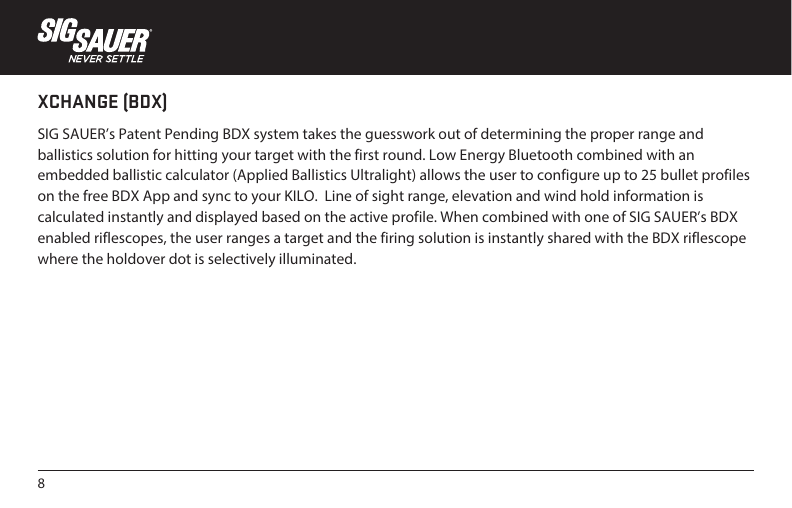 8XCHANGE (BDX)SIG SAUER’s Patent Pending BDX system takes the guesswork out of determining the proper range and ballistics solution for hitting your target with the first round. Low Energy Bluetooth combined with an embedded ballistic calculator (Applied Ballistics Ultralight) allows the user to configure up to 25 bullet profiles on the free BDX App and sync to your KILO.  Line of sight range, elevation and wind hold information is calculated instantly and displayed based on the active profile. When combined with one of SIG SAUER’s BDX enabled riflescopes, the user ranges a target and the firing solution is instantly shared with the BDX riflescope where the holdover dot is selectively illuminated.