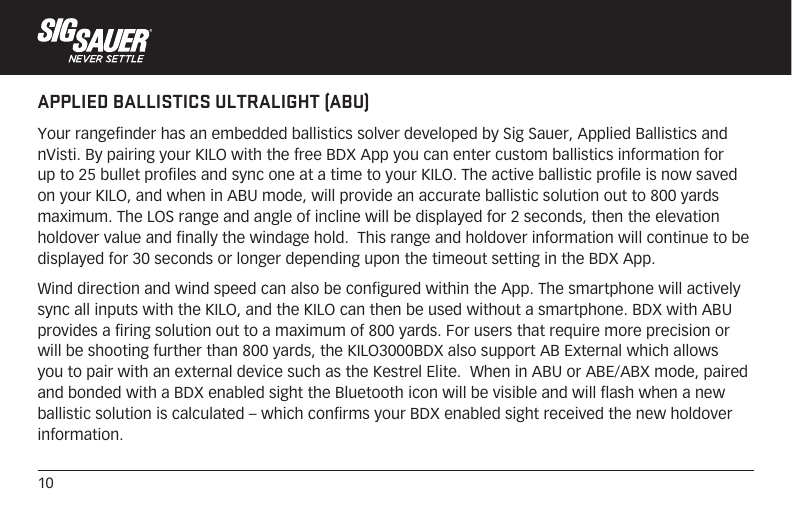 10APPLIED BALLISTICS ULTRALIGHT (ABU)Your rangefinder has an embedded ballistics solver developed by Sig Sauer, Applied Ballistics and nVisti. By pairing your KILO with the free BDX App you can enter custom ballistics information for up to 25 bullet profiles and sync one at a time to your KILO. The active ballistic profile is now saved on your KILO, and when in ABU mode, will provide an accurate ballistic solution out to 800 yards maximum. The LOS range and angle of incline will be displayed for 2 seconds, then the elevation holdover value and finally the windage hold.  This range and holdover information will continue to be displayed for 30 seconds or longer depending upon the timeout setting in the BDX App.Wind direction and wind speed can also be configured within the App. The smartphone will actively sync all inputs with the KILO, and the KILO can then be used without a smartphone. BDX with ABU provides a firing solution out to a maximum of 800 yards. For users that require more precision or will be shooting further than 800 yards, the KILO3000BDX also support AB External which allows you to pair with an external device such as the Kestrel Elite.  When in ABU or ABE/ABX mode, paired and bonded with a BDX enabled sight the Bluetooth icon will be visible and will flash when a new ballistic solution is calculated – which confirms your BDX enabled sight received the new holdover information.