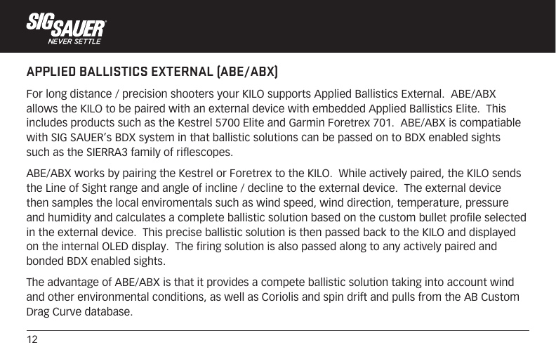 12APPLIED BALLISTICS EXTERNAL (ABE/ABX)For long distance / precision shooters your KILO supports Applied Ballistics External.  ABE/ABX allows the KILO to be paired with an external device with embedded Applied Ballistics Elite.  This includes products such as the Kestrel 5700 Elite and Garmin Foretrex 701.  ABE/ABX is compatiable with SIG SAUER’s BDX system in that ballistic solutions can be passed on to BDX enabled sights such as the SIERRA3 family of riflescopes.ABE/ABX works by pairing the Kestrel or Foretrex to the KILO.  While actively paired, the KILO sends the Line of Sight range and angle of incline / decline to the external device.  The external device then samples the local enviromentals such as wind speed, wind direction, temperature, pressure and humidity and calculates a complete ballistic solution based on the custom bullet profile selected in the external device.  This precise ballistic solution is then passed back to the KILO and displayed on the internal OLED display.  The firing solution is also passed along to any actively paired and bonded BDX enabled sights.  The advantage of ABE/ABX is that it provides a compete ballistic solution taking into account wind and other environmental conditions, as well as Coriolis and spin drift and pulls from the AB Custom Drag Curve database.