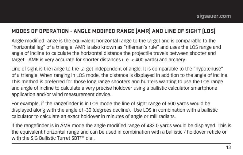 13sigsauer.comMODES OF OPERATION - ANGLE MODIFED RANGE (AMR) AND LINE OF SIGHT (LOS)Angle modified range is the equivalent horizontal range to the target and is comparable to the “horizontal leg” of a triangle. AMR is also known as “rifleman’s rule” and uses the LOS range and angle of incline to calculate the horizontal distance the projectile travels between shooter and target.  AMR is very accurate for shorter distances (i.e. &lt; 400 yards) and archery.Line of sight is the range to the target independent of angle. It is comparable to the “hypotenuse” of a triangle. When ranging in LOS mode, the distance is displayed in addition to the angle of incline.  This method is preferred for those long range shooters and hunters wanting to use the LOS range and angle of incline to calculate a very precise holdover using a ballistic calculator smartphone application and/or wind measurement device.For example, if the rangefinder is in LOS mode the line of sight range of 500 yards would be displayed along with the angle of -30 (degrees decline).  Use LOS in combination with a ballistic calculator to calculate an exact holdover in minutes of angle or milliradians.If the rangefinder is in AMR mode the angle modified range of 433.0 yards would be displayed. This is the equivalent horizontal range and can be used in combination with a ballistic / holdover reticle or with the SIG Ballistic Turret SBT™ dial.