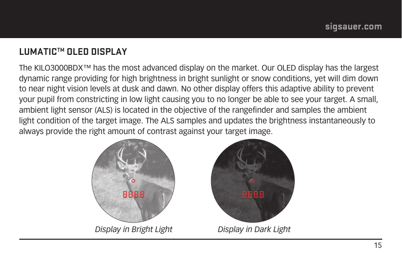 15sigsauer.comLUMATICTM OLED DISPLAYThe KILO3000BDX™ has the most advanced display on the market. Our OLED display has the largest dynamic range providing for high brightness in bright sunlight or snow conditions, yet will dim down to near night vision levels at dusk and dawn. No other display offers this adaptive ability to prevent your pupil from constricting in low light causing you to no longer be able to see your target. A small, ambient light sensor (ALS) is located in the objective of the rangefinder and samples the ambient light condition of the target image. The ALS samples and updates the brightness instantaneously to always provide the right amount of contrast against your target image.Display in Bright Light Display in Dark Light
