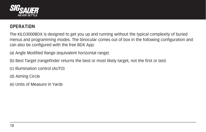18OPERATIONThe KILO3000BDX is designed to get you up and running without the typical complexity of buried menus and programming modes. The binocular comes out of box in the following configuration and can also be configured with the free BDX App:(a) Angle Modified Range (equivalent horizontal range) (b) Best Target (rangefinder returns the best or most likely target, not the first or last)(c) Illumination control (AUTO)(d) Aiming Circle(e) Units of Measure in Yards