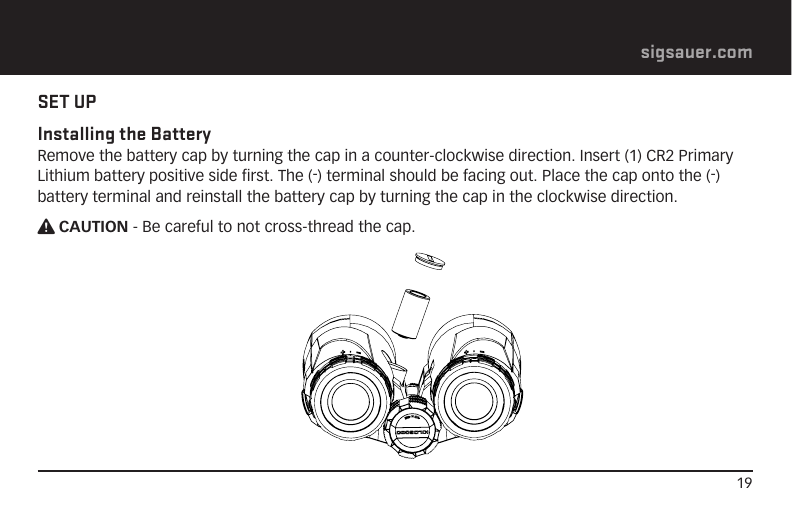 19sigsauer.comSET UPInstalling the Battery Remove the battery cap by turning the cap in a counter-clockwise direction. Insert (1) CR2 Primary Lithium battery positive side first. The (-) terminal should be facing out. Place the cap onto the (-) battery terminal and reinstall the battery cap by turning the cap in the clockwise direction.W CAUTION - Be careful to not cross-thread the cap.