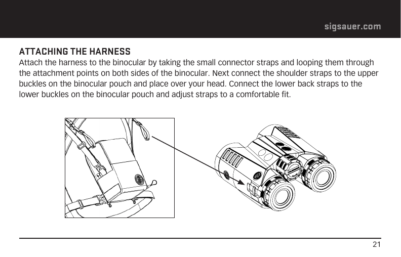 21sigsauer.comATTACHING THE HARNESS Attach the harness to the binocular by taking the small connector straps and looping them through the attachment points on both sides of the binocular. Next connect the shoulder straps to the upper buckles on the binocular pouch and place over your head. Connect the lower back straps to the lower buckles on the binocular pouch and adjust straps to a comfortable fit. 