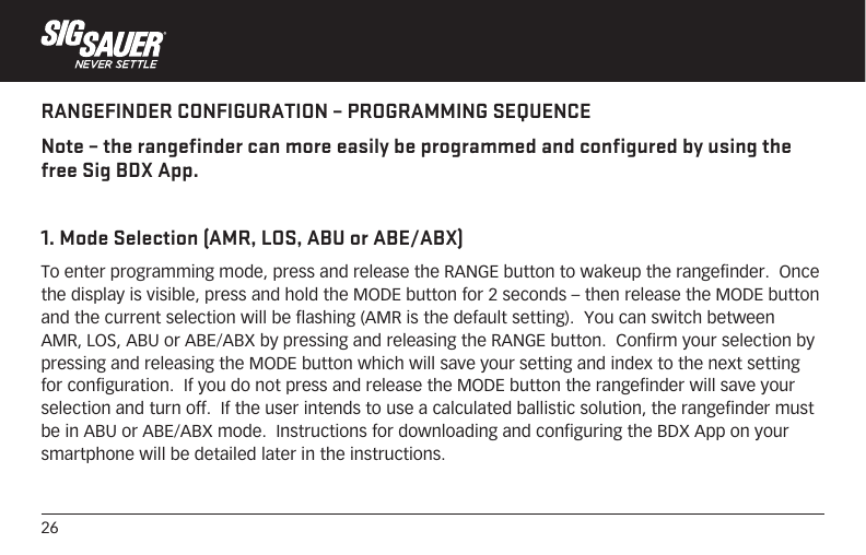 26RANGEFINDER CONFIGURATION – PROGRAMMING SEQUENCENote – the rangefinder can more easily be programmed and configured by using the free Sig BDX App.1. Mode Selection (AMR, LOS, ABU or ABE/ABX)To enter programming mode, press and release the RANGE button to wakeup the rangefinder.  Once the display is visible, press and hold the MODE button for 2 seconds – then release the MODE button and the current selection will be flashing (AMR is the default setting).  You can switch between AMR, LOS, ABU or ABE/ABX by pressing and releasing the RANGE button.  Confirm your selection by pressing and releasing the MODE button which will save your setting and index to the next setting for configuration.  If you do not press and release the MODE button the rangefinder will save your selection and turn off.  If the user intends to use a calculated ballistic solution, the rangefinder must be in ABU or ABE/ABX mode.  Instructions for downloading and configuring the BDX App on your smartphone will be detailed later in the instructions.