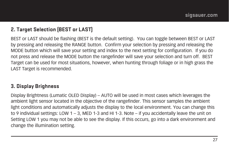 27sigsauer.com2. Target Selection (BEST or LAST)BEST or LAST should be flashing (BEST is the default setting).  You can toggle between BEST or LAST by pressing and releasing the RANGE button.  Confirm your selection by pressing and releasing the MODE button which will save your setting and index to the next setting for configuration.  If you do not press and release the MODE button the rangefinder will save your selection and turn off.  BEST Target can be used for most situations, however, when hunting through foliage or in high grass the LAST Target is recommended.3. Display BrighnessDisplay Brightness (Lumatic OLED Display) – AUTO will be used in most cases which leverages the ambient light sensor located in the objective of the rangefinder. This sensor samples the ambient light conditions and automatically adjusts the display to the local environment. You can change this to 9 individual settings: LOW 1 – 3, MED 1-3 and HI 1-3. Note – if you accidentally leave the unit on Setting LOW 1 you may not be able to see the display. If this occurs, go into a dark environment and change the illumination setting.