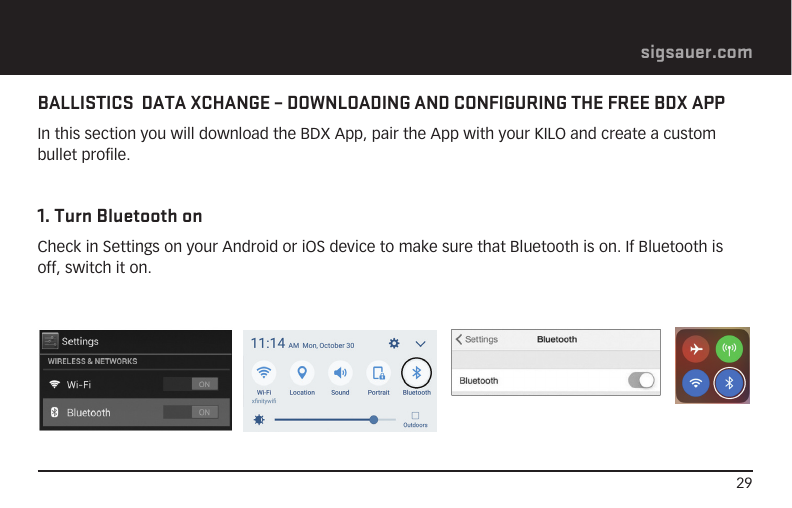 29sigsauer.comBALLISTICS  DATA XCHANGE – DOWNLOADING AND CONFIGURING THE FREE BDX APPIn this section you will download the BDX App, pair the App with your KILO and create a custom bullet profile.1. Turn Bluetooth onCheck in Settings on your Android or iOS device to make sure that Bluetooth is on. If Bluetooth is off, switch it on.