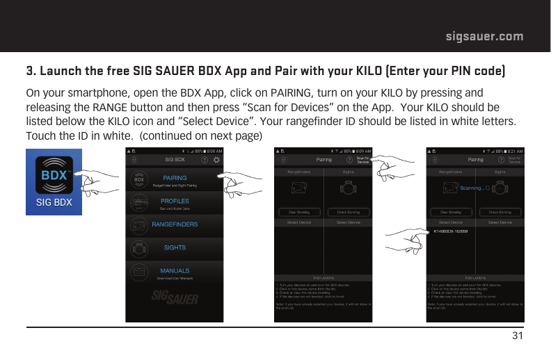 31sigsauer.com3. Launch the free SIG SAUER BDX App and Pair with your KILO (Enter your PIN code)On your smartphone, open the BDX App, click on PAIRING, turn on your KILO by pressing and releasing the RANGE button and then press “Scan for Devices” on the App.  Your KILO should be listed below the KILO icon and “Select Device”. Your rangefinder ID should be listed in white letters.  Touch the ID in white.  (continued on next page)