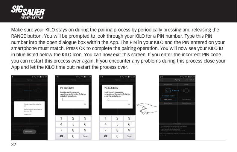 32Make sure your KILO stays on during the pairing process by periodically pressing and releasing the RANGE button. You will be prompted to look through your KILO for a PIN number. Type this PIN number into the open dialogue box within the App. The PIN in your KILO and the PIN entered on your smartphone must match. Press OK to complete the pairing operation. You will now see your KILO ID in blue listed below the KILO icon. You can now exit this screen. If you enter the incorrect PIN code you can restart this process over again. If you encounter any problems during this process close your App and let the KILO time out; restart the process over.
