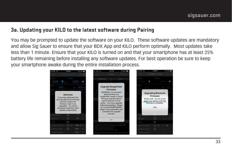 33sigsauer.com3a. Updating your KILO to the latest software during PairingYou may be prompted to update the software on your KILO.  These software updates are mandatory and allow Sig Sauer to ensure that your BDX App and KILO perform optimally.  Most updates take less than 1 minute. Ensure that your KILO is turned on and that your smartphone has at least 25% battery life remaining before installing any software updates. For best operation be sure to keep your smartphone awake during the entire installation process.