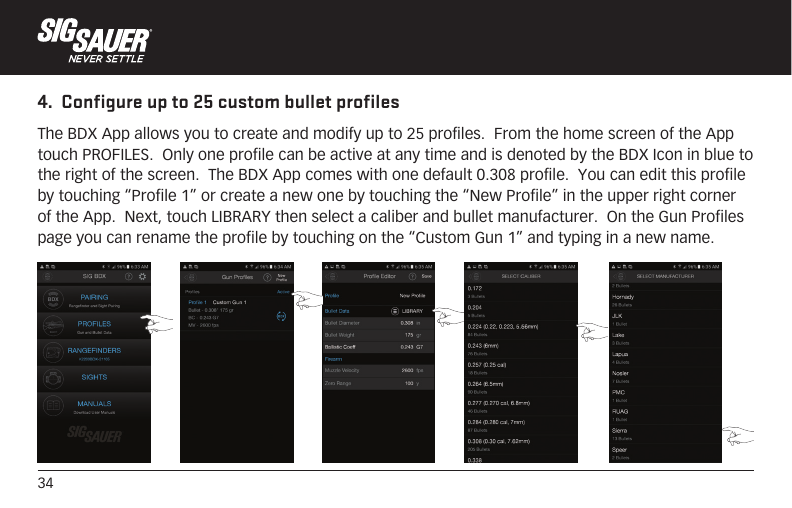 344.  Configure up to 25 custom bullet profilesThe BDX App allows you to create and modify up to 25 profiles.  From the home screen of the App touch PROFILES.  Only one profile can be active at any time and is denoted by the BDX Icon in blue to the right of the screen.  The BDX App comes with one default 0.308 profile.  You can edit this profile by touching “Profile 1” or create a new one by touching the “New Profile” in the upper right corner of the App.  Next, touch LIBRARY then select a caliber and bullet manufacturer.  On the Gun Profiles page you can rename the profile by touching on the “Custom Gun 1” and typing in a new name.