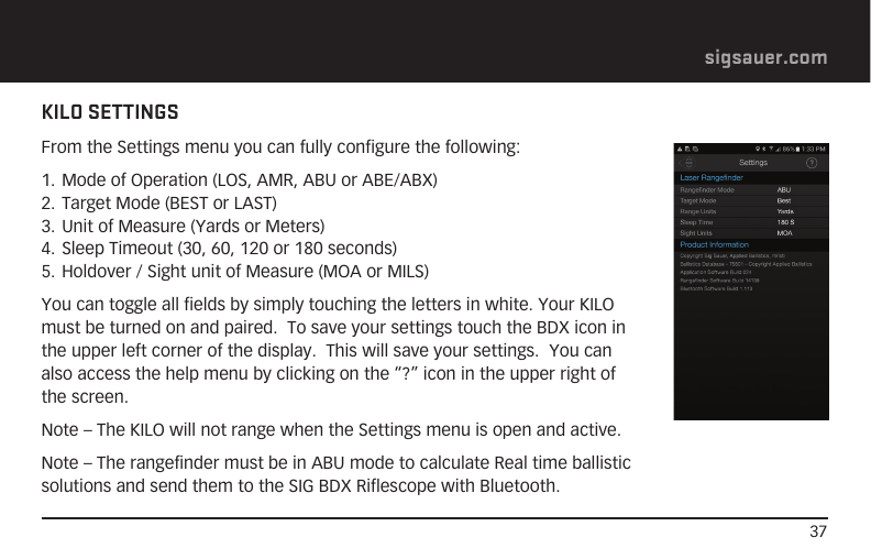 37sigsauer.comKILO SETTINGSFrom the Settings menu you can fully configure the following:1. Mode of Operation (LOS, AMR, ABU or ABE/ABX)2. Target Mode (BEST or LAST)3. Unit of Measure (Yards or Meters)4. Sleep Timeout (30, 60, 120 or 180 seconds)5. Holdover / Sight unit of Measure (MOA or MILS)You can toggle all fields by simply touching the letters in white. Your KILO must be turned on and paired.  To save your settings touch the BDX icon in the upper left corner of the display.  This will save your settings.  You can also access the help menu by clicking on the “?” icon in the upper right of the screen.Note – The KILO will not range when the Settings menu is open and active.Note – The rangefinder must be in ABU mode to calculate Real time ballistic solutions and send them to the SIG BDX Riflescope with Bluetooth.
