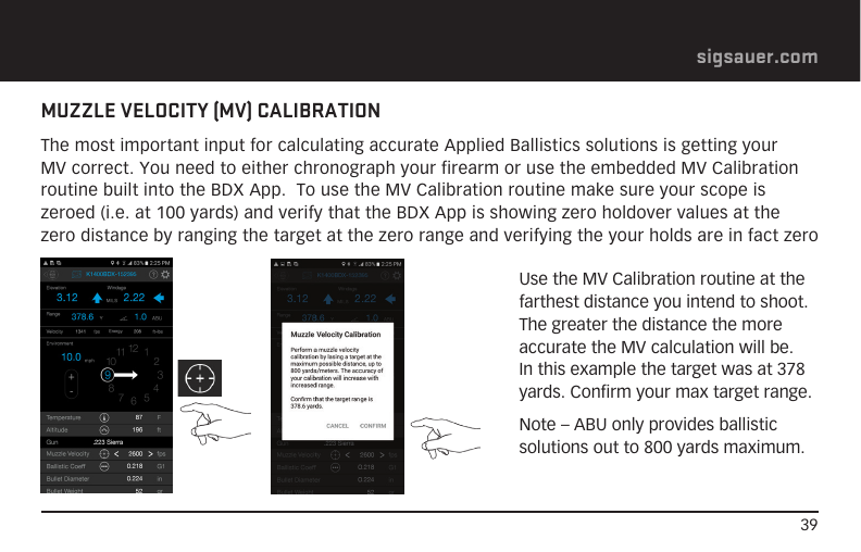 39sigsauer.comMUZZLE VELOCITY (MV) CALIBRATIONThe most important input for calculating accurate Applied Ballistics solutions is getting your MV correct. You need to either chronograph your firearm or use the embedded MV Calibration routine built into the BDX App.  To use the MV Calibration routine make sure your scope is zeroed (i.e. at 100 yards) and verify that the BDX App is showing zero holdover values at the zero distance by ranging the target at the zero range and verifying the your holds are in fact zeroUse the MV Calibration routine at the farthest distance you intend to shoot.  The greater the distance the more accurate the MV calculation will be.  In this example the target was at 378 yards. Confirm your max target range.Note – ABU only provides ballistic solutions out to 800 yards maximum.