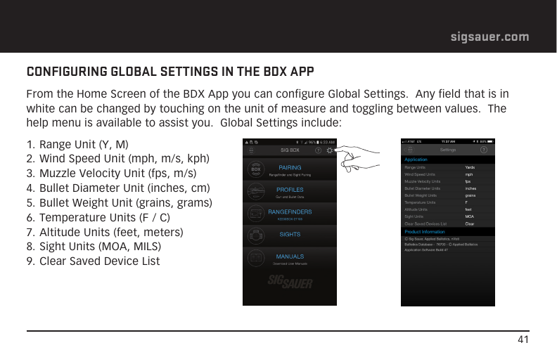 41sigsauer.comCONFIGURING GLOBAL SETTINGS IN THE BDX APPFrom the Home Screen of the BDX App you can configure Global Settings.  Any field that is in white can be changed by touching on the unit of measure and toggling between values.  The help menu is available to assist you.  Global Settings include:1. Range Unit (Y, M)2. Wind Speed Unit (mph, m/s, kph)3. Muzzle Velocity Unit (fps, m/s)4. Bullet Diameter Unit (inches, cm)5. Bullet Weight Unit (grains, grams)6. Temperature Units (F / C)7. Altitude Units (feet, meters)8. Sight Units (MOA, MILS)9. Clear Saved Device List