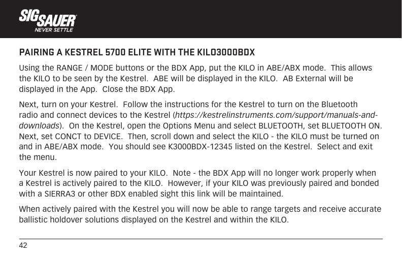 42PAIRING A KESTREL 5700 ELITE WITH THE KILO3000BDXUsing the RANGE / MODE buttons or the BDX App, put the KILO in ABE/ABX mode.  This allows the KILO to be seen by the Kestrel.  ABE will be displayed in the KILO.  AB External will be displayed in the App.  Close the BDX App.Next, turn on your Kestrel.  Follow the instructions for the Kestrel to turn on the Bluetooth radio and connect devices to the Kestrel (https://kestrelinstruments.com/support/manuals-and-downloads).  On the Kestrel, open the Options Menu and select BLUETOOTH, set BLUETOOTH ON.  Next, set CONCT to DEVICE.  Then, scroll down and select the KILO - the KILO must be turned on and in ABE/ABX mode.  You should see K3000BDX-12345 listed on the Kestrel.  Select and exit the menu. Your Kestrel is now paired to your KILO.  Note - the BDX App will no longer work properly when a Kestrel is actively paired to the KILO.  However, if your KILO was previously paired and bonded with a SIERRA3 or other BDX enabled sight this link will be maintained.When actively paired with the Kestrel you will now be able to range targets and receive accurate ballistic holdover solutions displayed on the Kestrel and within the KILO.