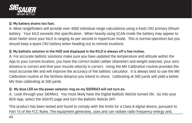44Q: My battery drains too fast.A: Most rangefinders will provide over 4000 individual range calculations using a fresh CR2 primary lithium battery.  Your KILO exceeds this specification.  When heavily using SCAN mode the battery may appear to drain faster since your KILO is ranging 4x per second in HyperScan mode.  This is normal operation but you should keep a spare CR2 battery when heading out to remote locations.Q: My ballistic solution in the HUD and displayed in the KILO is always off a few inches.A: For accurate ballistic solutions make sure you have updated the temperature and altitude within the App to your current location, you have the correct bullet caliber (diameter) and weight selected, your zero distance is correct and that your muzzle velocity is correct.  Using the MV Calibration routine provides the most accurate MV and will improve the accuracy of the ballistic calculator.  It is always best to use the MV Calibration routine at the farthest distance you intend to shoot.  Calibrating at 500 yards will yield a better MV than calibrating at 200 yards.Q:  My blue LED on the power selector ring on my SIERRA3 will not turn on. A:  Look through your SIERRA3.  You most likely have the Digital Ballistic Reticle turned ON.  Go into your BDX App, select the SIGHTS page and turn the Ballistic Reticle OFF.  This product has been tested and found to comply with the limits for a Class B digital device, pursuant to Part 15 of the FCC Rules. The equipment generates, uses and can radiate radio frequency energy and, 