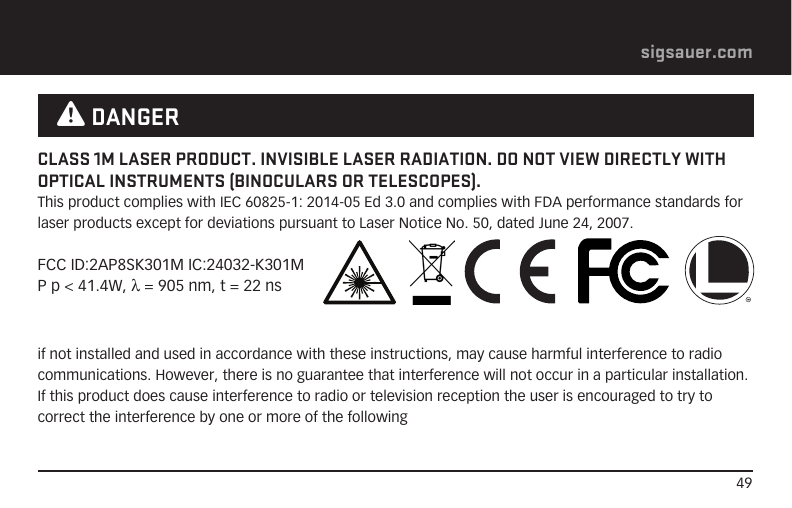 49sigsauer.comif not installed and used in accordance with these instructions, may cause harmful interference to radio communications. However, there is no guarantee that interference will not occur in a particular installation. If this product does cause interference to radio or television reception the user is encouraged to try to correct the interference by one or more of the followingCLASS 1M LASER PRODUCT. INVISIBLE LASER RADIATION. DO NOT VIEW DIRECTLY WITH OPTICAL INSTRUMENTS (BINOCULARS OR TELESCOPES).This product complies with IEC 60825-1: 2014-05 Ed 3.0 and complies with FDA performance standards for laser products except for deviations pursuant to Laser Notice No. 50, dated June 24, 2007.FCC ID:2AP8SK301M IC:24032-K301MP p &lt; 41.4W, λ = 905 nm, t = 22 ns W DANGER