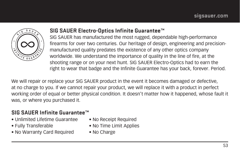 53sigsauer.comINFINITE GUARANTEESIG SAUERSIG SAUER Electro-Optics Infinite Guarantee™SIG SAUER has manufactured the most rugged, dependable high-performance firearms for over two centuries. Our heritage of design, engineering and precision-manufactured quality predates the existence of any other optics company worldwide. We understand the importance of quality in the line of fire, at the shooting range or on your next hunt. SIG SAUER Electro-Optics had to earn the right to wear that badge and the Infinite Guarantee has your back, forever. Period.We will repair or replace your SIG SAUER product in the event it becomes damaged or defective, at no charge to you. If we cannot repair your product, we will replace it with a product in perfect working order of equal or better physical condition. It doesn’t matter how it happened, whose fault it was, or where you purchased it.SIG SAUER Infinite Guarantee™• Unlimited Lifetime Guarantee• Fully Transferable• No Warranty Card Required• No Receipt Required• No Time Limit Applies• No Charge
