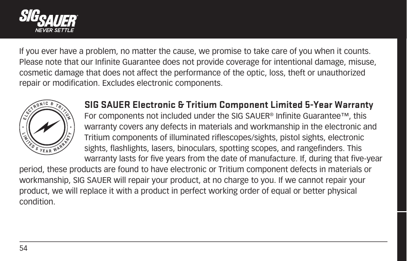 54LIMITED 5 YEAR WARRANTYELECTRONIC &amp; TRITIUMIf you ever have a problem, no matter the cause, we promise to take care of you when it counts.Please note that our Infinite Guarantee does not provide coverage for intentional damage, misuse, cosmetic damage that does not affect the performance of the optic, loss, theft or unauthorized repair or modification. Excludes electronic components. SIG SAUER Electronic &amp; Tritium Component Limited 5-Year WarrantyFor components not included under the SIG SAUER® Infinite Guarantee™, this warranty covers any defects in materials and workmanship in the electronic and Tritium components of illuminated riflescopes/sights, pistol sights, electronic sights, flashlights, lasers, binoculars, spotting scopes, and rangefinders. This warranty lasts for five years from the date of manufacture. If, during that five-year period, these products are found to have electronic or Tritium component defects in materials or workmanship, SIG SAUER will repair your product, at no charge to you. If we cannot repair your product, we will replace it with a product in perfect working order of equal or better physical condition.