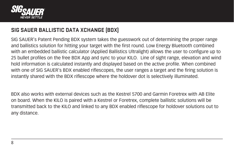 8SIG SAUER BALLISTIC DATA XCHANGE (BDX)SIG SAUER’s Patent Pending BDX system takes the guesswork out of determining the proper range and ballistics solution for hitting your target with the first round. Low Energy Bluetooth combined with an embedded ballistic calculator (Applied Ballistics Ultralight) allows the user to configure up to 25 bullet profiles on the free BDX App and sync to your KILO.  Line of sight range, elevation and wind hold information is calculated instantly and displayed based on the active profile. When combined with one of SIG SAUER’s BDX enabled riflescopes, the user ranges a target and the firing solution is instantly shared with the BDX riflescope where the holdover dot is selectively illuminated.BDX also works with external devices such as the Kestrel 5700 and Garmin Foretrex with AB Elite on board. When the KILO is paired with a Kestrel or Foretrex, complete ballistic solutions will be transmitted back to the KILO and linked to any BDX enabled riflescope for holdover solutions out to any distance.