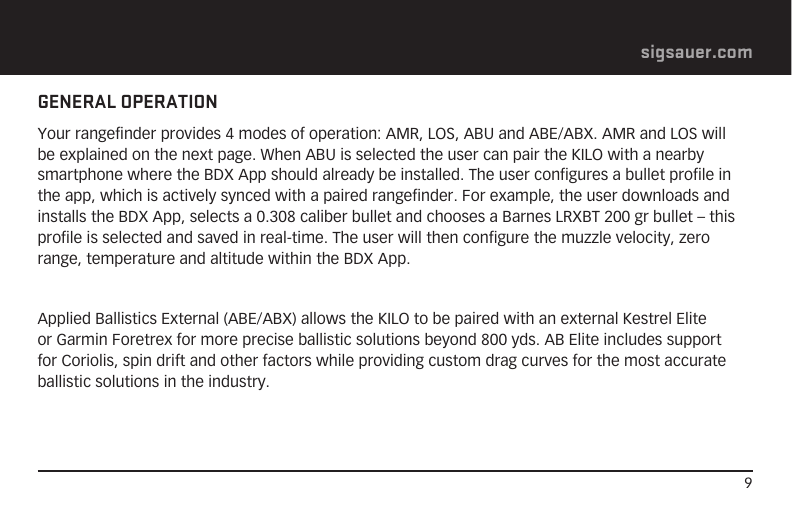 9sigsauer.comGENERAL OPERATIONYour rangefinder provides 4 modes of operation: AMR, LOS, ABU and ABE/ABX. AMR and LOS will be explained on the next page. When ABU is selected the user can pair the KILO with a nearby smartphone where the BDX App should already be installed. The user configures a bullet profile in the app, which is actively synced with a paired rangefinder. For example, the user downloads and installs the BDX App, selects a 0.308 caliber bullet and chooses a Barnes LRXBT 200 gr bullet – this profile is selected and saved in real-time. The user will then configure the muzzle velocity, zero range, temperature and altitude within the BDX App.Applied Ballistics External (ABE/ABX) allows the KILO to be paired with an external Kestrel Elite or Garmin Foretrex for more precise ballistic solutions beyond 800 yds. AB Elite includes support for Coriolis, spin drift and other factors while providing custom drag curves for the most accurate ballistic solutions in the industry.