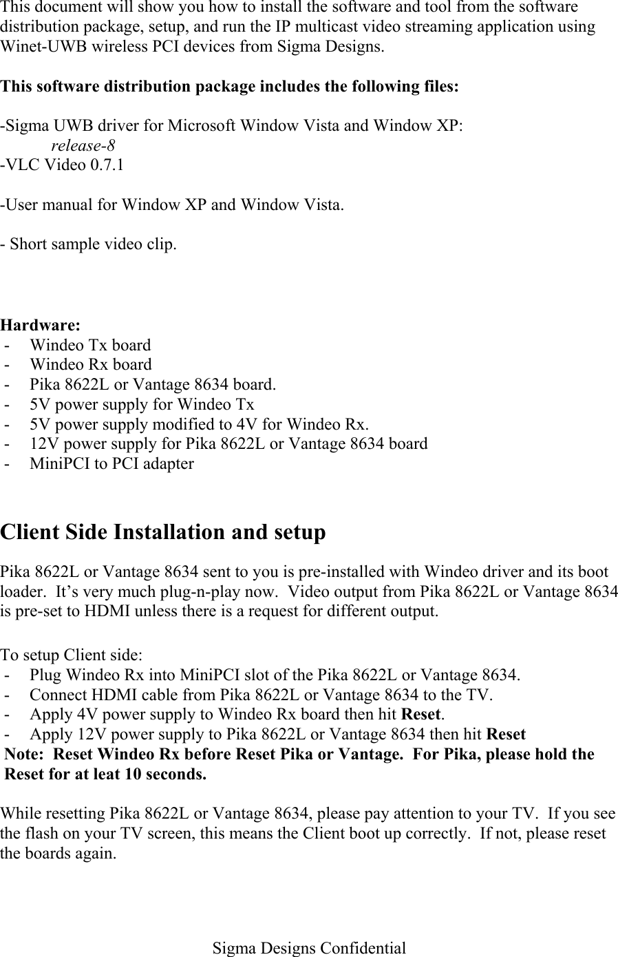   Sigma Designs Confidential  This document will show you how to install the software and tool from the software distribution package, setup, and run the IP multicast video streaming application using Winet-UWB wireless PCI devices from Sigma Designs.  This software distribution package includes the following files:  -Sigma UWB driver for Microsoft Window Vista and Window XP: release-8 -VLC Video 0.7.1  -User manual for Window XP and Window Vista.  - Short sample video clip.   Hardware: -  Windeo Tx board -  Windeo Rx board -  Pika 8622L or Vantage 8634 board. -  5V power supply for Windeo Tx -  5V power supply modified to 4V for Windeo Rx. -  12V power supply for Pika 8622L or Vantage 8634 board -  MiniPCI to PCI adapter  Client Side Installation and setup Pika 8622L or Vantage 8634 sent to you is pre-installed with Windeo driver and its boot loader.  It’s very much plug-n-play now.  Video output from Pika 8622L or Vantage 8634 is pre-set to HDMI unless there is a request for different output.  To setup Client side: -  Plug Windeo Rx into MiniPCI slot of the Pika 8622L or Vantage 8634. -  Connect HDMI cable from Pika 8622L or Vantage 8634 to the TV. -  Apply 4V power supply to Windeo Rx board then hit Reset.   -  Apply 12V power supply to Pika 8622L or Vantage 8634 then hit Reset Note:  Reset Windeo Rx before Reset Pika or Vantage.  For Pika, please hold the Reset for at leat 10 seconds.  While resetting Pika 8622L or Vantage 8634, please pay attention to your TV.  If you see the flash on your TV screen, this means the Client boot up correctly.  If not, please reset the boards again.  
