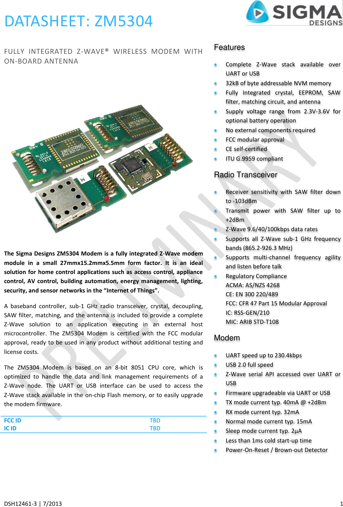 DATASHEET: ZM5304     DSH12461-3 | 7/2013    1 FULLY  INTEGRATED  Z-WAVE®  WIRELESS  MODEM  WITH ON-BOARD ANTENNA  The Sigma Designs ZM5304 Modem is a fully integrated Z-Wave modem module  in  a  small  27mmx15.2mmx5.5mm  form  factor.  It  is  an  ideal solution for home control applications such as access control, appliance control, AV control, building  automation,  energy management,  lighting, security, and sensor networks in the “Internet of Things”. A  baseband  controller,  sub-1  GHz  radio  transceiver,  crystal,  decoupling, SAW filter, matching, and the antenna is included  to  provide  a complete Z-Wave  solution  to  an  application  executing  in  an  external  host microcontroller.  The  ZM5304  Modem  is  certified  with  the  FCC  modular approval, ready to be used in any  product without additional testing and license costs. The  ZM5304  Modem  is  based  on  an  8-bit  8051  CPU  core,  which  is optimized  to  handle  the  data  and  link  management  requirements  of  a Z-Wave  node.  The  UART  or  USB  interface  can  be  used  to  access  the Z-Wave stack available in the on-chip Flash memory, or to easily upgrade the modem firmware. FCC ID TBD IC ID TBD    Features Complete  Z-Wave  stack  available  over UART or USB 32kB of byte addressable NVM memory  Fully  Integrated  crystal,  EEPROM,  SAW filter, matching circuit, and antenna Supply  voltage  range  from  2.3V-3.6V  for optional battery operation No external components required FCC modular approval CE self-certified ITU G.9959 compliant Radio Transceiver Receiver  sensitivity  with  SAW  filter  down to -103dBm Transmit  power  with  SAW  filter  up  to +2dBm Z-Wave 9.6/40/100kbps data rates Supports  all  Z-Wave  sub-1  GHz  frequency bands (865.2-926.3 MHz) Supports  multi-channel  frequency  agility and listen before talk Regulatory Compliance ACMA: AS/NZS 4268 CE: EN 300 220/489 FCC: CFR 47 Part 15 Modular Approval IC: RSS-GEN/210 MIC: ARIB STD-T108 Modem UART speed up to 230.4kbps USB 2.0 full speed Z-Wave  serial  API  accessed  over  UART  or USB Firmware upgradeable via UART or USB TX mode current typ. 40mA @ +2dBm RX mode current typ. 32mA Normal mode current typ. 15mA Sleep mode current typ. 2µA Less than 1ms cold start-up time Power-On-Reset / Brown-out Detector 