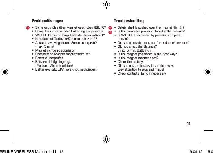 15&bull; Sicherungsh&uuml;lse&uuml;berMagnetgeschoben(Bild7)?&bull; ComputerrichtigaufderHalterungeingerastet?&bull; WIRELESSdurchComputertastendruckaktiviert?&bull; KontakteaufOxidation/Korrosion&uuml;berpr&uuml;ft?&bull; Abstandzw.MagnetundSensor&uuml;berpr&uuml;ft?  (max. 5 mm)&bull; Magnetrichtigpositioniert?&bull; &Uuml;berpr&uuml;ftobMagnetmagnetisiertist?&bull; Batterie&uuml;berpr&uuml;fen.&bull; Batterierichtigeingelegt.  (Plus und Minus beachten)&bull; BatteriekontaktOK?(vorsichtignachbiegen!)&bull; Safetyshellispushedoverthemagnet(g.7)?&bull; Isthecomputerproperlyplacedinthebracket?&bull; IsWIRELESSactivatedbypressingcomputer button?&bull; Didyoucheckthecontactsforoxidation/corrosion?&bull; Didyoucheckthedistance? (max.5mm/0,20inch)&bull; Isthemagnetpositionedintherightway?&bull; Isthemagnetmagnetizised?&bull; Checkthebattery.&bull; Didyouputthebatteryintherightway.  (pay attention to plus and minus)&bull; Checkcontacts,bendifnecessary.Probleml&ouml;sungen TroubleshootingDE GBUSBASELINE WIRELESS Manual.indd   15 19.09.12   15:01