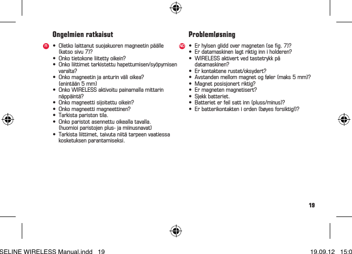 19&bull; Oletkolaittanutsuojakuorenmagneetinp&auml;&auml;lle (katsosivu7)?&bull; Onkotietokoneliitettyoikein?&bull; Onkoliittimettarkistettuhapettumisen/sy&ouml;pymisen varalta?&bull; Onkomagneetinjaanturinv&auml;lioikea?  (enint&auml;&auml;n 5 mm)&bull; OnkoWIRELESSaktivoitupainamallamittarin n&auml;pp&auml;int&auml;?&bull; Onkomagneettisijoitettuoikein?&bull; Onkomagneettimagneettinen?&bull; Tarkistaparistontila.&bull; Onkoparistotasennettuoikeallatavalla.  (huomioi paristojen plus- ja miinusnavat)&bull; Tarkistaliittimet,taivutaniit&auml;tarpeenvaatiessa  kosketuksen parantamiseksi.Ongelmien ratkaisutFI &bull; Erhylsengliddovermagneten(seg.7)?&bull; Erdatamaskinenlagtriktiginniholderen?&bull; WIRELESSaktivertvedtastetrykkp&aring; datamaskinen?&bull; Erkontaktenerustet/oksydert?&bull; Avstandenmellommagnetogf&oslash;ler(maks5mm)?&bull; Magnetposisjonertriktig?&bull; Ermagnetenmagnetisert?&bull; Sjekkbatteriet.&bull; Batterieterfeilsattinn(pluss/minus)?&bull; Erbatterikontakteniorden(b&oslash;yesforsiktig!)?Probleml&oslash;sningNOBASELINE WIRELESS Manual.indd   19 19.09.12   15:01