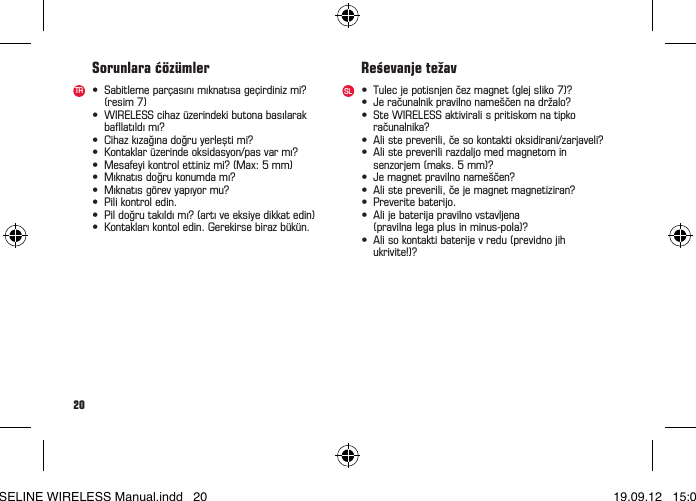 20&bull; Sabitlemepar&ccedil;as&iota;n&iota;m&iota;knat&iota;sage&ccedil;irdinizmi? (resim7)&bull; WIRELESScihaz&uuml;zerindekibutonabasılarak balatıldımı?&bull; Cihazk&iota;zaǧ&iota;nadoǧruyerleștimi?&bull; Kontaklar&uuml;zerindeoksidasyon/pasvarm&iota;?&bull; Mesafeyikontrolettinizmi?(Max:5mm)&bull; M&iota;knat&iota;sdoǧrukonumdam&iota;?&bull; M&iota;knat&iota;sg&ouml;revyap&iota;yormu?&bull; Pilikontroledin.&bull; Pildoǧrutak&iota;ld&iota;m&iota;?(art&iota;veeksiyedikkatedin)&bull; Kontaklar&iota;kontoledin.Gerekirsebirazb&uuml;k&uuml;n.Sorunlara ć&ouml;z&uuml;mlerTR SL &bull; Tulecjepotisnjenčezmagnet(glejsliko7)?&bull; Jeračunalnikpravilnoname&scaron;čennadržalo?&bull; SteWIRELESSaktiviralispritiskomnatipko računalnika?&bull; Alistepreverili,česokontaktioksidirani/zarjaveli?&bull; Alistepreverilirazdaljomedmagnetomin senzorjem(maks.5mm)?&bull; Jemagnetpravilnoname&scaron;čen?&bull; Alistepreverili,čejemagnetmagnetiziran?&bull; Preveritebaterijo.&bull; Alijebaterijapravilnovstavljena (pravilnalegaplusinminus-pola)?&bull; Alisokontaktibaterijevredu(previdnojih ukrivite!)?Reśevanje težavBASELINE WIRELESS Manual.indd   20 19.09.12   15:01
