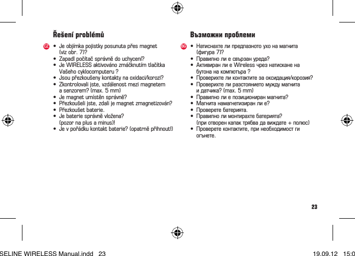 23&bull; Jeobj&iacute;mkapojistkyposunutapřesmagnet (vizobr.7)?&bull; Zapadlpoč&iacute;tačspr&aacute;vnědouchycen&iacute;?&bull; JeWIRELESSaktivov&aacute;nozm&aacute;čknut&iacute;mtlač&iacute;tka Va&scaron;ehocyklocomputeru?&bull; Jsoupřezkou&scaron;enykontaktynaoxidaci/korozi?&bull; Zkontrolovalijste,vzd&aacute;lenostmezimagnetem asenzorem?(max.5mm)&bull; Jemagnetum&iacute;stěnspr&aacute;vně?&bull; Přezkou&scaron;elijste,zdalijemagnetzmagnetizov&aacute;n?&bull; Přezkou&scaron;etbaterie.&bull; Jebateriespr&aacute;vněvložena?  (pozor na plus a minus)!&bull; Jevpoř&aacute;dkukontaktbaterie?(opatrněpřihnout!)Ře&scaron;en&iacute; probl&eacute;můCZ &bull; Натиснахтелипредпазнотоухонамагнита (фигура7)?&bull; Правилнолиесвързануреда?&bull; АктивиранлиеWirelessчрезнатисканена бутонанакомпютъра?&bull; Проверихтеликонтактитезаоксидация/корозия?&bull; Проверихтелиразстояниетомуждумагнита идатчика?(max.5mm)&bull; Правилнолиепозициониранмагнита?&bull; Магнитанамагнетизиранлие?&bull; Проверетебатерията.&bull; Правилнолимонтирахтебатерията?  (при отворен капак трябва да виждате + полюс)&bull; Проверетеконтактите,принеобходимостги огънете.Възможни проблемиBGBASELINE WIRELESS Manual.indd   23 19.09.12   15:01