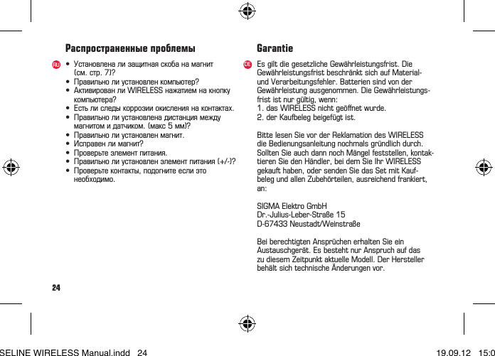 24&bull; Установленализащитнаяскобанамагнит (см.стр.7)?&bull; Правильнолиустановленкомпьютер?&bull; АктивированлиWIRELESSнажатиемнакнопку компьютера?&bull; Естьлиследыкоррозииокислениянаконтактах.&bull; Правильнолиустановленадистанциямежду магнитомидатчиком.(макс5мм)?&bull; Правильнолиустановленмагнит.&bull; Исправенлимагнит?&bull; Проверьтеэлементпитания.&bull; Правильнолиустановленэлементпитания(+/-)?&bull; Проверьтеконтакты,подогнитееслиэто необходимо.Распространенные проблемыRU Es gilt die gesetzliche Gew&auml;hrleistungsfrist. DieGew&auml;hrleistungsfrist beschr&auml;nkt sich auf Material- und Verarbeitungsfehler. Batterien sind von der Gew&auml;hrleistung ausgenommen. Die Gew&auml;hrleistungs-frist ist nur g&uuml;ltig, wenn:1. das WIRELESS nicht ge&ouml;ﬀnet wurde.2. der Kaufbeleg beigef&uuml;gt ist.Bitte lesen Sie vor der Reklamation des WIRELESS die Bedienungsanleitung nochmals gr&uuml;ndlich durch. Sollten Sie auch dann noch M&auml;ngel feststellen, kontak-tieren Sie den H&auml;ndler, bei dem Sie Ihr WIRELESS  gekauft haben, oder senden Sie das Set mit Kauf- beleg und allen Zubeh&ouml;rteilen, ausreichend frankiert, an: SIGMA Elektro GmbHDr.-Julius-Leber-Stra&szlig;e15D-67433Neustadt/Weinstra&szlig;eBei berechtigten Anspr&uuml;chen erhalten Sie ein Austauschger&auml;t. Es besteht nur Anspruch auf das zu diesem Zeitpunkt aktuelle Modell. Der Hersteller beh&auml;ltsichtechnische&Auml;nderungenvor.GarantieDEBASELINE WIRELESS Manual.indd   24 19.09.12   15:01