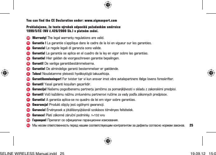 25Garantihenvisninger! For tvister tar vi kun ansvar imot v&aring;re avtalepartnere if&oslash;lge lovens foreskrifter.NOGarantie !Lagaranties&rsquo;appliquedanslecadredelaloienvigueursurlesgaranties.FRGaranzia! Le regole legali di garanzia sono valide.ITGarantie! Hier gelden de voorgeschreven garantie bepalingen.NLGaranti! De vanliga garantibest&auml;mmelserna.SEGarantie! De almindelige garanti bestemmelser er g&aelig;ldende.DKTakuu! Noudatamme yleisesti hyv&auml;ksyttyj&auml; takuuehtoja.FIGaranti! Yasal garanti koşulları ge&ccedil;erlidir.TRGarant&iacute;a! La garant&iacute;a se aplica en el cuadro de la ley en vigor sobre las garant&iacute;as.ESWarranty! The legal warranty regulations are valid.GBGarancija! Na&scaron;emu pogodbenemu partnerju jamčimo za pomanjkljivosti v skladu z zakonskimi predpisi.SLGaranti! Voči každ&eacute;mu n&aacute;žmu zmluvn&eacute;mu partnerovi ruč&iacute;me za vady podľa z&aacute;konnych predpisov.SKGarantia! A garantia aplica-se no quadro da lei em vigor sobre garantias.PTGwarancja! Produkt obj&ccedil;ty jest og&oacute;lnymi gwarancji.PLGarancia! &Eacute;rv&eacute;nyesek a j&oacute;t&aacute;ll&aacute;sny&uacute;jt&aacute;sn&aacute;l szok&aacute;sos t&ouml;rv&eacute;nyes felt&eacute;telek.HUGarance! Plat&iacute; z&aacute;konn&eacute; z&aacute;ručn&iacute; podm&iacute;nky. f=132 kHzCZГаранция!Прилагатсеофициалнигаранционниизисквания.BGMы несем ответственность перед нашим соответствующим контрагентом за дефекты согласно нормам законов.RUYou can find the CE Declaration under: www.sigmasport.comProhla&scaron;ujeme, že tento v&yacute;robek odpov&iacute;d&aacute; požadavkům směrnice 1999/5/EC (NV č.426/2000 Sb.) v platn&eacute;m zněn&iacute;.BASELINE WIRELESS Manual.indd   25 19.09.12   15:01