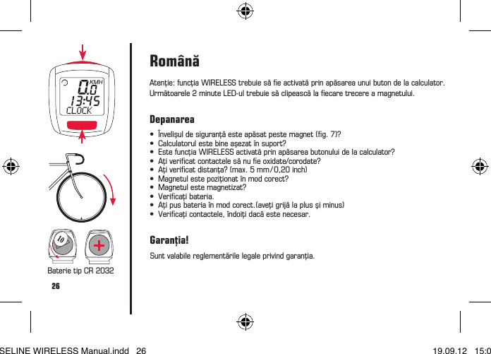 26Atenţie:funcţiaWIRELESStrebuiesăeactivatăprinapăsareaunuibutondelacalculator.Următoarele2minuteLED-ultrebuiesăclipeascălaecaretrecereamagnetului.Baterie tip CR 2032Rom&acirc;nă&bull; &Icirc;nvelişuldesiguranţăesteapăsatpestemagnet(g.7)? &bull; Calculatorulestebineaşezat&icirc;nsuport? &bull; EstefuncţiaWIRELESSactivatăprinapăsareabutonuluidelacalculator? &bull; Aţivericatcontactelesănueoxidate/corodate? &bull; Aţivericatdistanţa?(max.5mm/0,20inch) &bull; Magnetulestepoziţionat&icirc;nmodcorect? &bull; Magnetulestemagnetizat? &bull; Vericaţibateria. &bull; Aţipusbateria&icirc;nmodcorect.(aveţigrijălaplusşiminus) &bull; Vericaţicontactele,&icirc;ndoiţidacăestenecesar.DepanareaSunt valabile reglementările legale privind garanţia.Garanţia!BASELINE WIRELESS Manual.indd   26 19.09.12   15:01