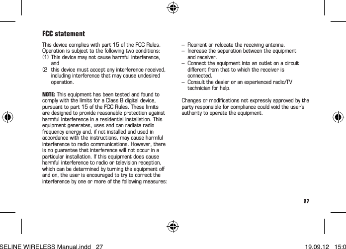 27Atenţie:funcţiaWIRELESStrebuiesăeactivatăprinapăsareaunuibutondelacalculator.Următoarele2minuteLED-ultrebuiesăclipeascălaecaretrecereamagnetului.Rom&acirc;nă&bull; &Icirc;nvelişuldesiguranţăesteapăsatpestemagnet(g.7)? &bull; Calculatorulestebineaşezat&icirc;nsuport? &bull; EstefuncţiaWIRELESSactivatăprinapăsareabutonuluidelacalculator? &bull; Aţivericatcontactelesănueoxidate/corodate? &bull; Aţivericatdistanţa?(max.5mm/0,20inch) &bull; Magnetulestepoziţionat&icirc;nmodcorect? &bull; Magnetulestemagnetizat? &bull; Vericaţibateria. &bull; Aţipusbateria&icirc;nmodcorect.(aveţigrijălaplusşiminus) &bull; Vericaţicontactele,&icirc;ndoiţidacăestenecesar.DepanareaSunt valabile reglementările legale privind garanţia.Garanţia!This device complies with part 15 of the FCC Rules. Operation is subject to the following two conditions:  (1) This device may not cause harmful interference,   and(2  this device must accept any interference received,    including interference that may cause undesired   operation.NOTE: This equipment has been tested and found to comply with the limits for a Class B digital device, pursuant to part 15 of the FCC Rules. These limits  are designed to provide reasonable protection against harmful interference in a residential installation. This equipment generates, uses and can radiate radio frequency energy and, if not installed and used in accordance with the instructions, may cause harmful interference to radio communications. However, there is no guarantee that interference will not occur in a particular installation. If this equipment does cause harmful interference to radio or television reception, which can be determined by turning the equipment oﬀ and on, the user is encouraged to try to correct the interference by one or more of the following measures:FCC statement&ndash;  Reorient or relocate the receiving antenna.&ndash;  Increase the separation between the equipment    and receiver.&ndash;  Connect the equipment into an outlet on a circuit    diﬀerent from that to which the receiver is   connected.&ndash; Consultthedealeroranexperiencedradio/TV   technician for help.Changesormodicationsnotexpresslyapprovedbythepartyresponsibleforcompliancecouldvoidtheuser&rsquo;sauthority to operate the equipment.BASELINE WIRELESS Manual.indd   27 19.09.12   15:01