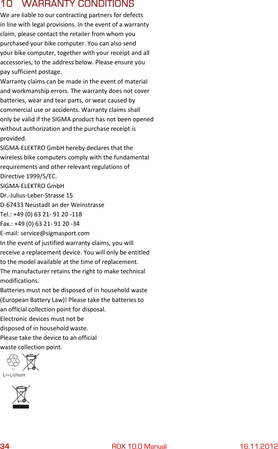 34 ROX 10.0 Manual 16.11.2012 10 WARRANTY CONDITIONS We are liable to our contracting partners for defects in line with legal provisions. In the event of a warranty claim, please contact the retailer from whom you purchased your bike computer. You can also send your bike computer, together with your receipt and all accessories, to the address below. Please ensure you pay sufficient postage. Warranty claims can be made in the event of material and workmanship errors. The warranty does not cover batteries, wear and tear parts, or wear caused by commercial use or accidents. Warranty claims shall only be valid if the SIGMA product has not been opened without authorization and the purchase receipt is provided. SIGMA-ELEKTRO GmbH hereby declares that the wireless bike computers comply with the fundamental requirements and other relevant regulations of Directive 1999/5/EC. SIGMA-ELEKTRO GmbH Dr.-Julius-Leber-Strasse 15 D-67433 Neustadt an der Weinstrasse Tel.: +49 (0) 63 21- 91 20 -118 Fax.: +49 (0) 63 21- 91 20 -34 E-mail: service@sigmasport.com In the event of justified warranty claims, you will receive a replacement device. You will only be entitled to the model available at the time of replacement. The manufacturer retains the right to make technical modifications. Batteries must not be disposed of in household waste (European Battery Law)! Please take the batteries to an official collection point for disposal. Electronic devices must not be disposed of in household waste. Please take the device to an official waste collection point.    