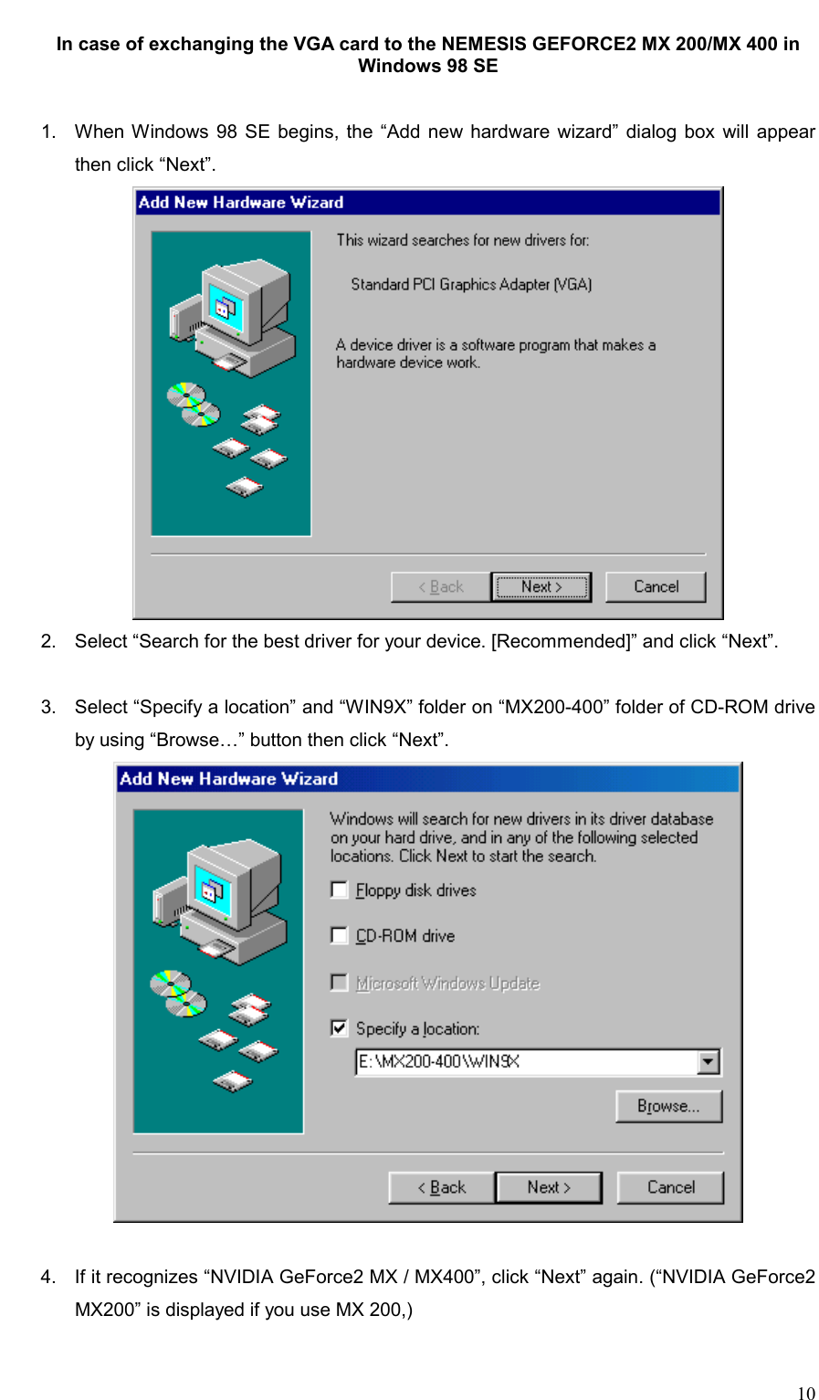     10 In case of exchanging the VGA card to the NEMESIS GEFORCE2 MX 200/MX 400 in Windows 98 SE   1.  When Windows 98 SE begins, the “Add new hardware wizard” dialog box will appear then click “Next”.  2.  Select “Search for the best driver for your device. [Recommended]” and click “Next”.  3.  Select “Specify a location” and “WIN9X” folder on “MX200-400” folder of CD-ROM drive by using “Browse…” button then click “Next”.   4.  If it recognizes “NVIDIA GeForce2 MX / MX400”, click “Next” again. (“NVIDIA GeForce2 MX200” is displayed if you use MX 200,)  