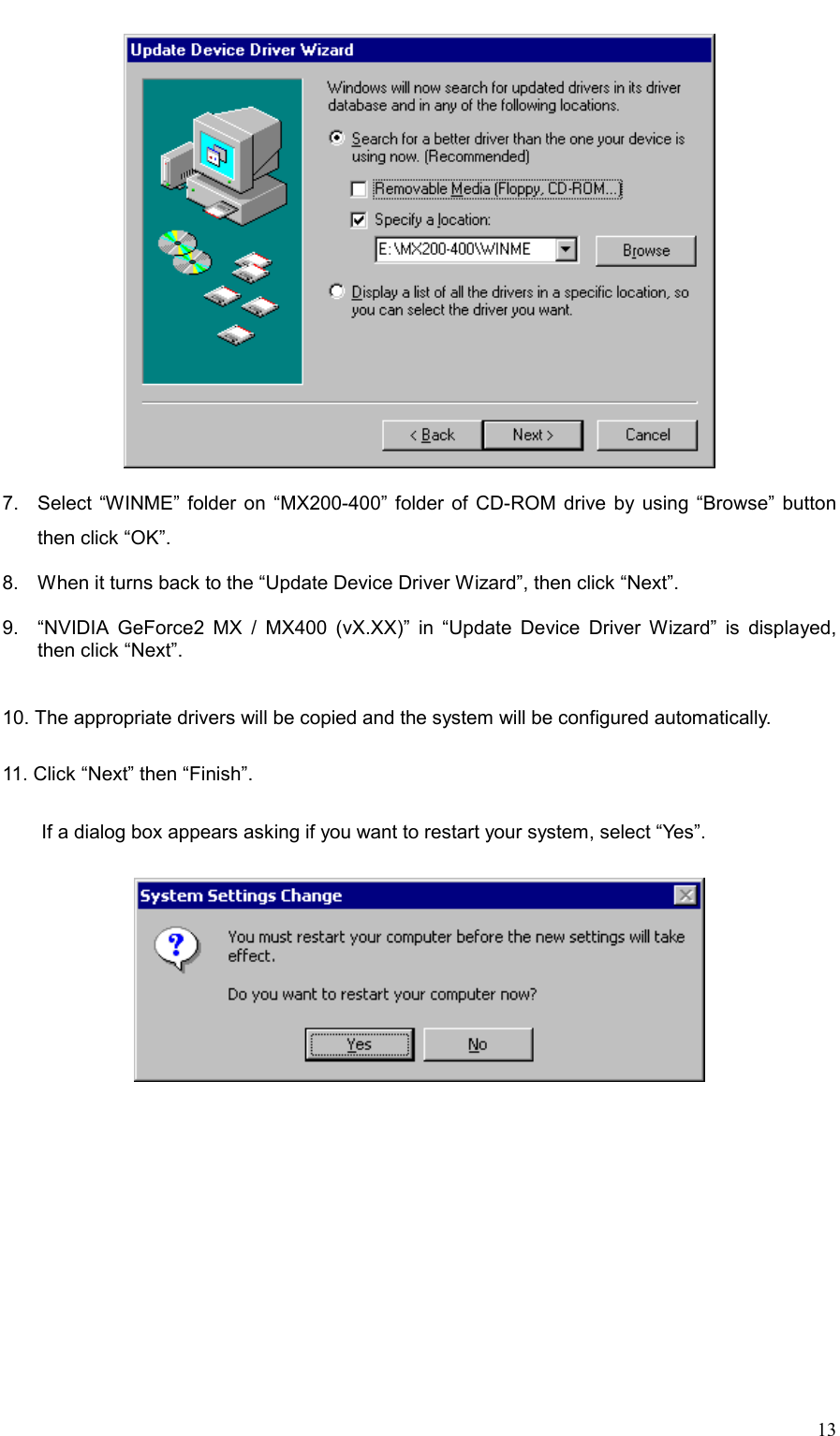     13  7.  Select “WINME” folder on “MX200-400” folder of CD-ROM drive by using “Browse” button then click “OK”.  8.  When it turns back to the “Update Device Driver Wizard”, then click “Next”.  9.  “NVIDIA GeForce2 MX / MX400 (vX.XX)” in “Update Device Driver Wizard” is displayed, then click “Next”.   10. The appropriate drivers will be copied and the system will be configured automatically.  11. Click “Next” then “Finish”.    If a dialog box appears asking if you want to restart your system, select “Yes”.   