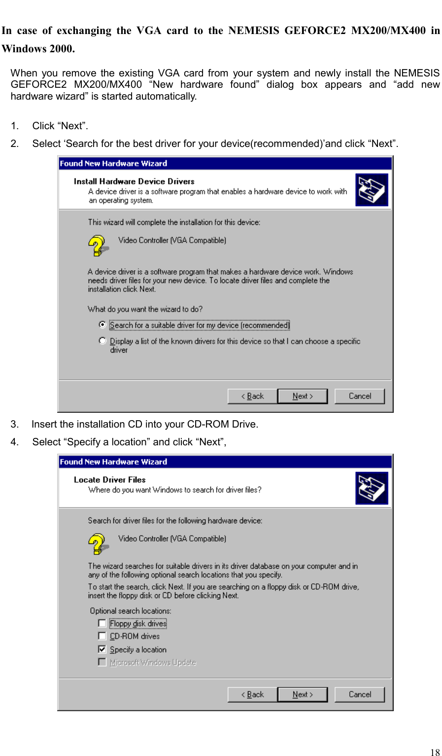     18 In case of exchanging the VGA card to the NEMESIS GEFORCE2 MX200/MX400 in Windows 2000.    When you remove the existing VGA card from your system and newly install the NEMESIS GEFORCE2 MX200/MX400 “New hardware found” dialog box appears and “add new hardware wizard” is started automatically.  1.   Click “Next”. 2.     Select ‘Search for the best driver for your device(recommended)’and click “Next”.  3.   Insert the installation CD into your CD-ROM Drive. 4.     Select “Specify a location” and click “Next”,    