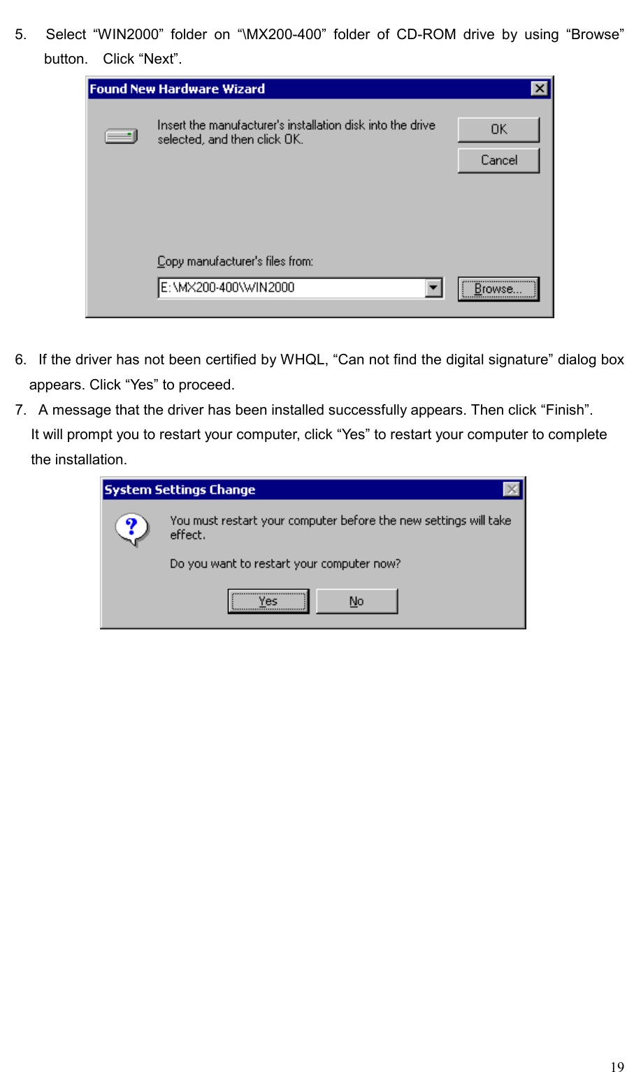     19 5.   Select “WIN2000” folder on “\MX200-400” folder of CD-ROM drive by using “Browse” button.  Click “Next”.   6.   If the driver has not been certified by WHQL, “Can not find the digital signature” dialog box appears. Click “Yes” to proceed. 7.   A message that the driver has been installed successfully appears. Then click “Finish”. It will prompt you to restart your computer, click “Yes” to restart your computer to complete   the installation.  