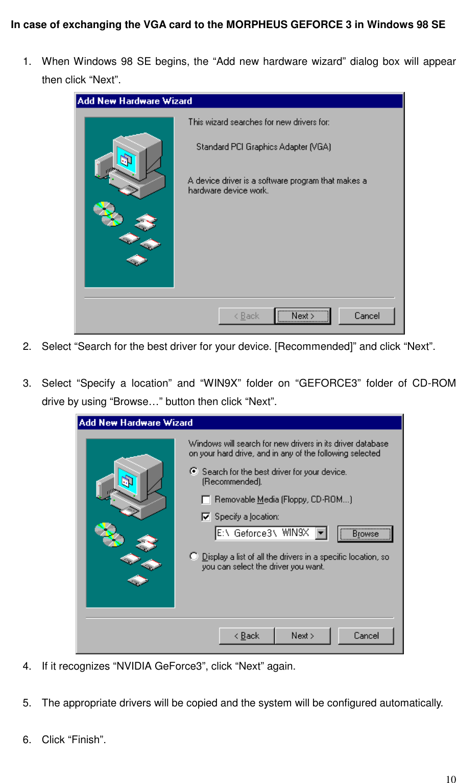     10 In case of exchanging the VGA card to the MORPHEUS GEFORCE 3 in Windows 98 SE   1.  When Windows 98 SE begins, the “Add new hardware wizard” dialog box will appear then click “Next”.  2.  Select “Search for the best driver for your device. [Recommended]” and click “Next”.  3.  Select “Specify a location” and “WIN9X” folder on “GEFORCE3” folder of CD-ROM drive by using “Browse…” button then click “Next”.  4.  If it recognizes “NVIDIA GeForce3”, click “Next” again.  5.  The appropriate drivers will be copied and the system will be configured automatically.  6. Click “Finish”.  