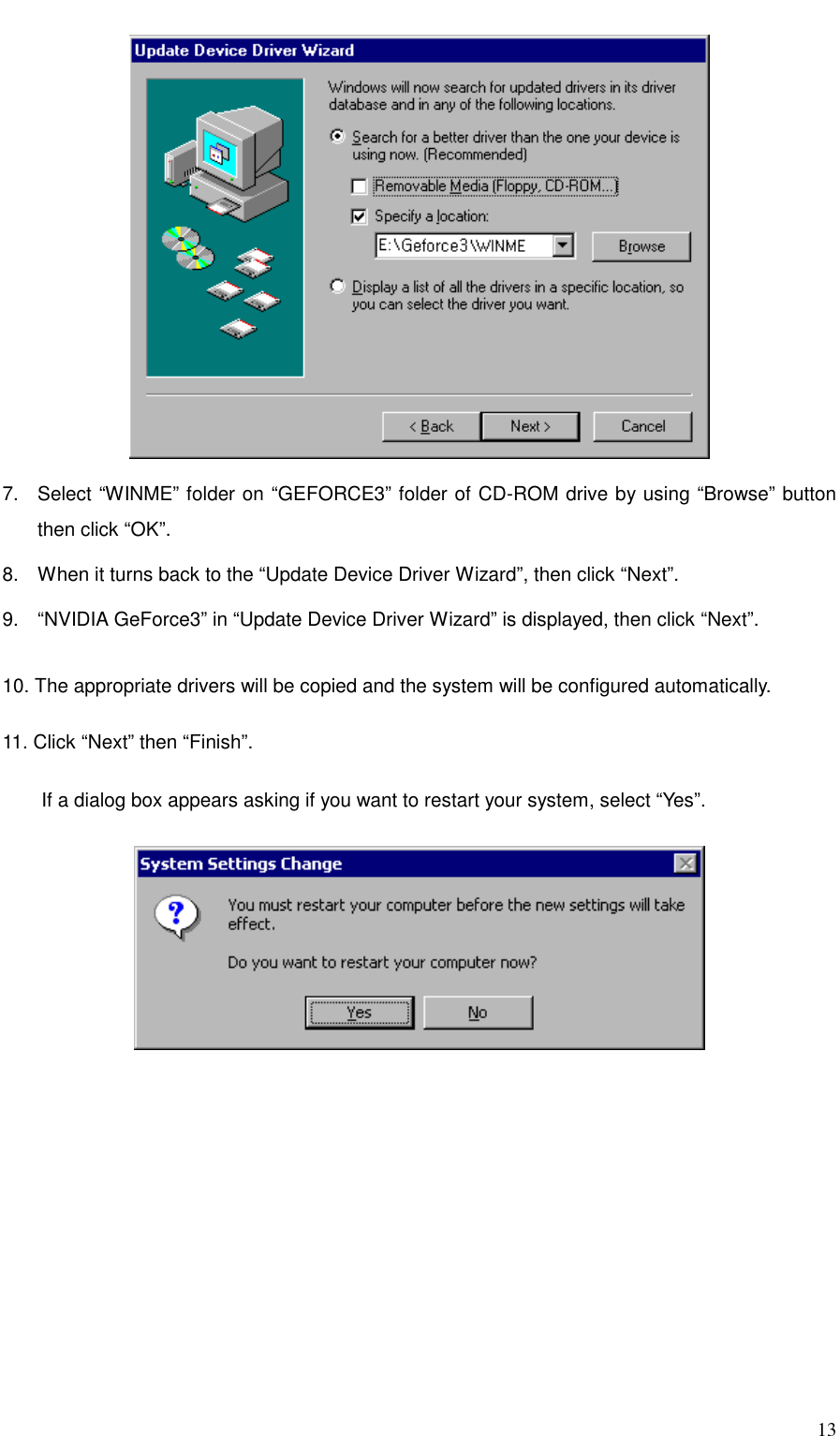     13  7.  Select “WINME” folder on “GEFORCE3” folder of CD-ROM drive by using “Browse” button then click “OK”.  8.  When it turns back to the “Update Device Driver Wizard”, then click “Next”.  9.  “NVIDIA GeForce3” in “Update Device Driver Wizard” is displayed, then click “Next”.   10. The appropriate drivers will be copied and the system will be configured automatically.  11. Click “Next” then “Finish”.    If a dialog box appears asking if you want to restart your system, select “Yes”.   