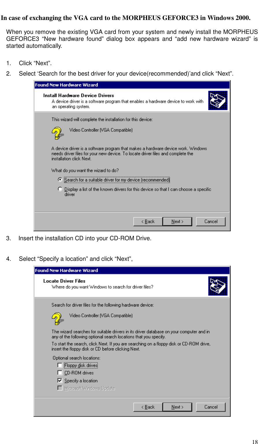     18 In case of exchanging the VGA card to the MORPHEUS GEFORCE3 in Windows 2000.      When you remove the existing VGA card from your system and newly install the MORPHEUS GEFORCE3 “New hardware found” dialog box appears and “add new hardware wizard” is started automatically.  1.   Click “Next”. 2.     Select ‘Search for the best driver for your device(recommended)’and click “Next”.  3.   Insert the installation CD into your CD-ROM Drive.  4.     Select “Specify a location” and click “Next”,    