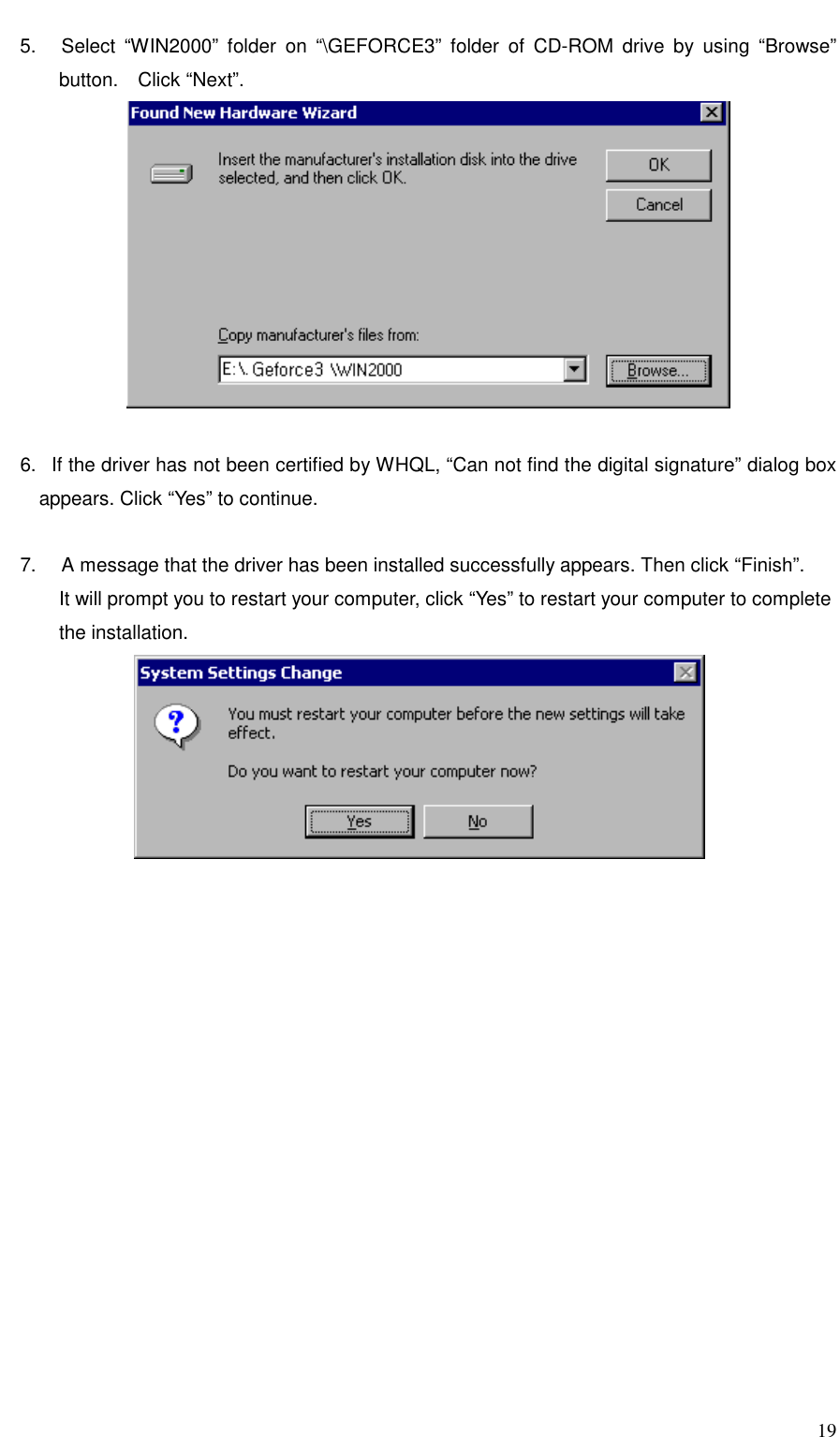     19 5.   Select “WIN2000” folder on “\GEFORCE3” folder of CD-ROM drive by using “Browse” button.  Click “Next”.   6.   If the driver has not been certified by WHQL, “Can not find the digital signature” dialog box appears. Click “Yes” to continue.  7.     A message that the driver has been installed successfully appears. Then click “Finish”. It will prompt you to restart your computer, click “Yes” to restart your computer to complete   the installation.  
