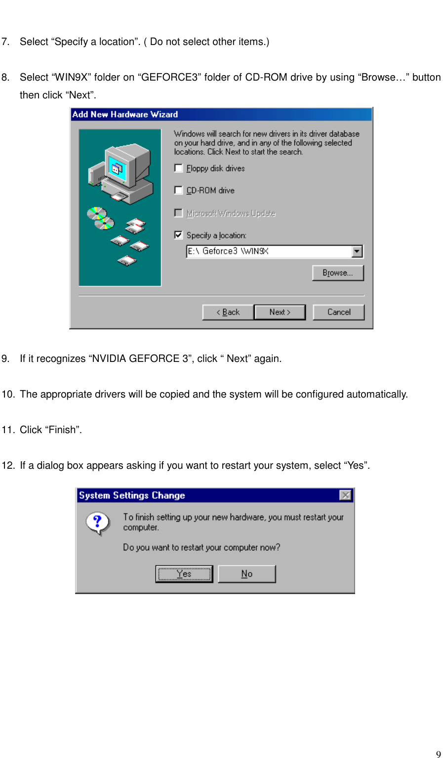     9  7.  Select “Specify a location”. ( Do not select other items.)  8.  Select “WIN9X” folder on “GEFORCE3” folder of CD-ROM drive by using “Browse…” button then click “Next”.   9.  If it recognizes “NVIDIA GEFORCE 3”, click “ Next” again.  10. The appropriate drivers will be copied and the system will be configured automatically.  11. Click “Finish”.  12. If a dialog box appears asking if you want to restart your system, select “Yes”.  