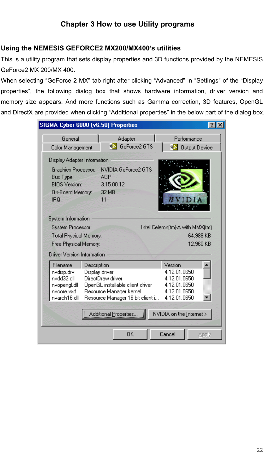     22  Chapter 3 How to use Utility programs   Using the NEMESIS GEFORCE2 MX200/MX400’s utilities This is a utility program that sets display properties and 3D functions provided by the NEMESIS GeForce2 MX 200/MX 400. When selecting “GeForce 2 MX” tab right after clicking “Advanced” in “Settings” of the “Display properties”, the following dialog box that shows hardware information, driver version and memory size appears. And more functions such as Gamma correction, 3D features, OpenGL and DirectX are provided when clicking “Additional properties” in the below part of the dialog box.   