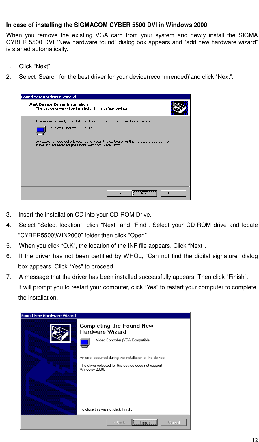     12  In case of installing the SIGMACOM CYBER 5500 DVI in Windows 2000   When you remove the existing VGA card from your system and newly install the SIGMA CYBER 5500 DVI “New hardware found” dialog box appears and “add new hardware wizard” is started automatically.  1.   Click “Next”. 2.     Select ‘Search for the best driver for your device(recommended)’and click “Next”.            3.   Insert the installation CD into your CD-ROM Drive. 4.   Select “Select location”, click “Next” and “Find”. Select your CD-ROM drive and locate “CYBER5500\WIN2000” folder then click “Open” 5.     When you click “O.K”, the location of the INF file appears. Click “Next”.   6.   If the driver has not been certified by WHQL, “Can not find the digital signature” dialog box appears. Click “Yes” to proceed.   7.     A message that the driver has been installed successfully appears. Then click “Finish”. It will prompt you to restart your computer, click “Yes” to restart your computer to complete   the installation.           